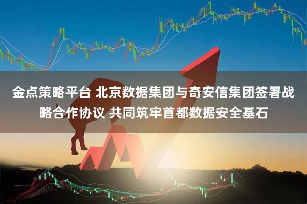 金点策略平台 北京数据集团与奇安信集团签署战略合作协议 共同筑牢首都数据安全基石