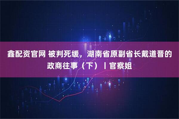 鑫配资官网 被判死缓，湖南省原副省长戴道晋的政商往事（下）丨官察姐