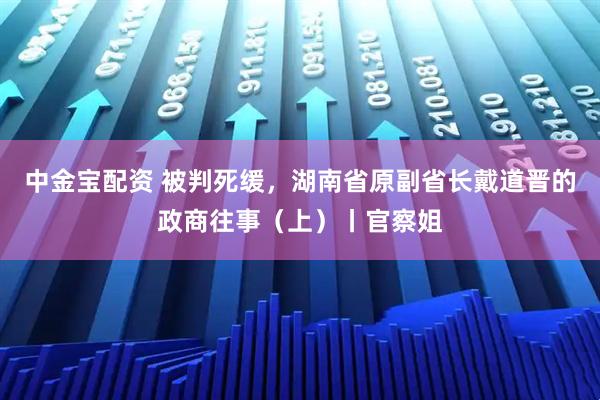 中金宝配资 被判死缓，湖南省原副省长戴道晋的政商往事（上）丨官察姐