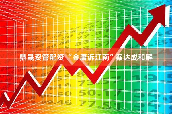 鼎晟资管配资 “金庸诉江南”案达成和解