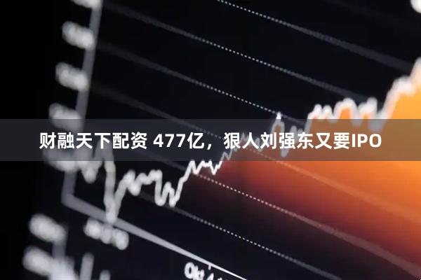 财融天下配资 477亿，狠人刘强东又要IPO