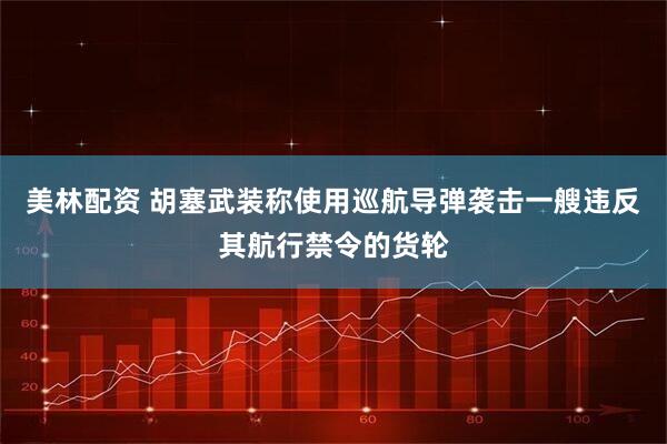 美林配资 胡塞武装称使用巡航导弹袭击一艘违反其航行禁令的货轮