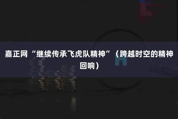 嘉正网 “继续传承飞虎队精神”（跨越时空的精神回响）