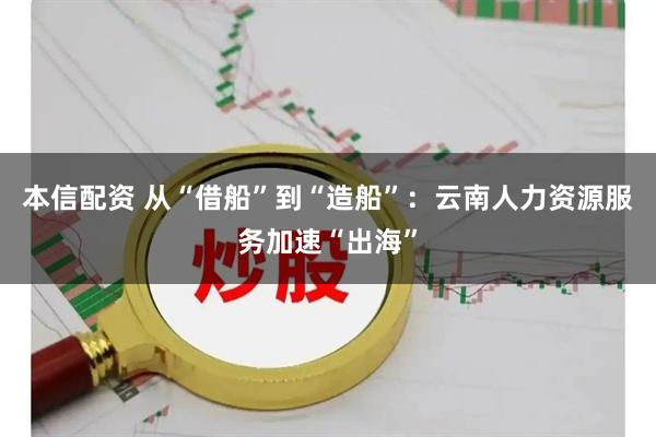 本信配资 从“借船”到“造船”：云南人力资源服务加速“出海”