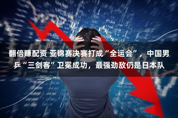 翻倍赚配资 亚锦赛决赛打成“全运会”，中国男乒“三剑客”卫冕成功，最强劲敌仍是日本队