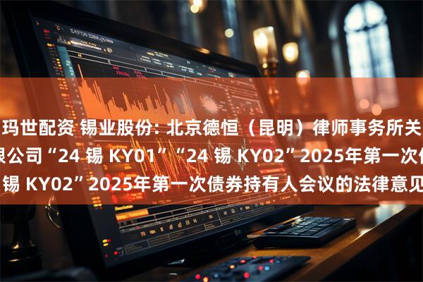 玛世配资 锡业股份: 北京德恒（昆明）律师事务所关于云南锡业股份有限公司“24 锡 KY01”“24 锡 KY02”2025年第一次债券持有人会议的法律意见