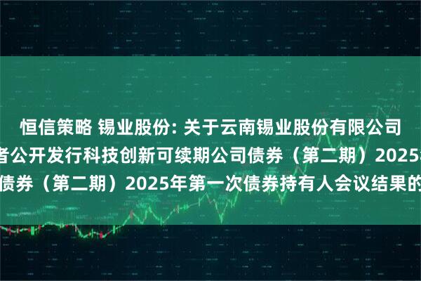 恒信策略 锡业股份: 关于云南锡业股份有限公司2024年面向专业投资者公开发行科技创新可续期公司债券（第二期）2025年第一次债券持有人会议结果的公告