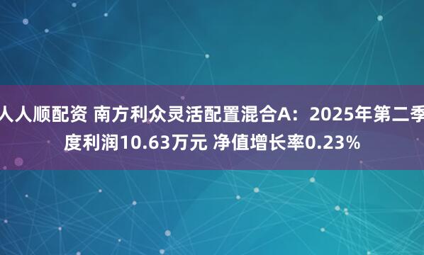 人人顺配资 南方利众灵活配置混合A:2025年第二季度利润10.63万元 净值增长率0.23%