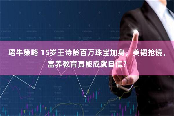 珺牛策略 15岁王诗龄百万珠宝加身，美裙抢镜，富养教育真能成就自信？