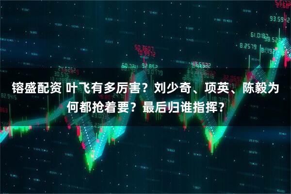 镕盛配资 叶飞有多厉害？刘少奇、项英、陈毅为何都抢着要？最后归谁指挥？