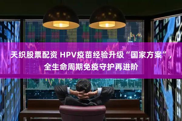 天织股票配资 HPV疫苗经验升级“国家方案”，全生命周期免疫守护再进阶